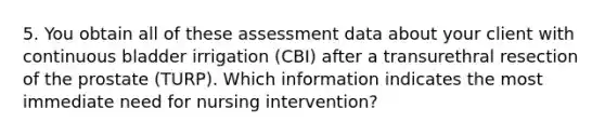 5. You obtain all of these assessment data about your client with continuous bladder irrigation (CBI) after a transurethral resection of the prostate (TURP). Which information indicates the most immediate need for nursing intervention?