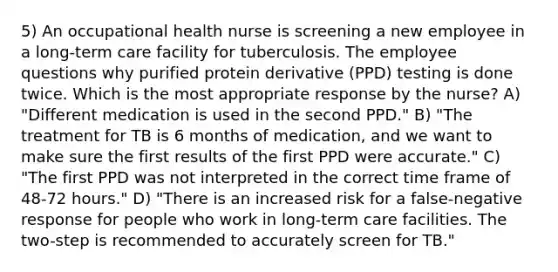 5) An occupational health nurse is screening a new employee in a long-term care facility for tuberculosis. The employee questions why purified protein derivative (PPD) testing is done twice. Which is the most appropriate response by the nurse? A) "Different medication is used in the second PPD." B) "The treatment for TB is 6 months of medication, and we want to make sure the first results of the first PPD were accurate." C) "The first PPD was not interpreted in the correct time frame of 48-72 hours." D) "There is an increased risk for a false-negative response for people who work in long-term care facilities. The two-step is recommended to accurately screen for TB."