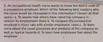 5. An occupational health nurse wants to know the NAICS code of a prospective employer. Which of the following best explains why the nurse would be interested in this information? (Select all that apply.) a. To assess how others have rated the company in relation to employment there b. To compare the prospective employer's injury rate with similar employers' rates c. To learn more about the usual processes and products of the company as well as typical hazards d. To learn how employees feel about the employer