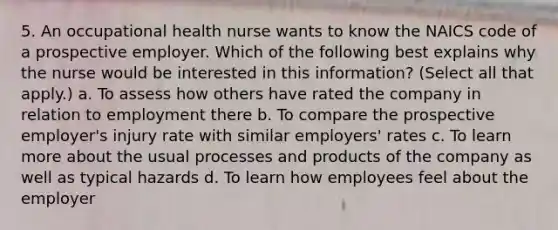 5. An occupational health nurse wants to know the NAICS code of a prospective employer. Which of the following best explains why the nurse would be interested in this information? (Select all that apply.) a. To assess how others have rated the company in relation to employment there b. To compare the prospective employer's injury rate with similar employers' rates c. To learn more about the usual processes and products of the company as well as typical hazards d. To learn how employees feel about the employer