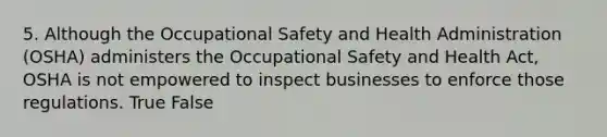 5. Although the Occupational Safety and Health Administration (OSHA) administers the Occupational Safety and Health Act, OSHA is not empowered to inspect businesses to enforce those regulations. True False