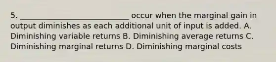 5. ____________________________ occur when the marginal gain in output diminishes as each additional unit of input is added. A. Diminishing variable returns B. Diminishing average returns C. Diminishing marginal returns D. Diminishing marginal costs