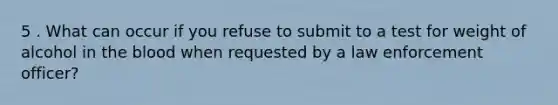 5 . What can occur if you refuse to submit to a test for weight of alcohol in the blood when requested by a law enforcement officer?