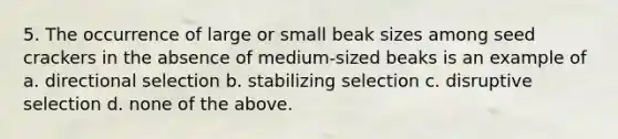 5. The occurrence of large or small beak sizes among seed crackers in the absence of medium-sized beaks is an example of a. directional selection b. stabilizing selection c. disruptive selection d. none of the above.