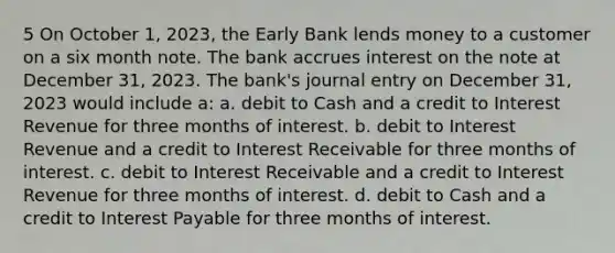 5 On October 1, 2023, the Early Bank lends money to a customer on a six month note. The bank accrues interest on the note at December 31, 2023. The bank's journal entry on December 31, 2023 would include a: a. debit to Cash and a credit to Interest Revenue for three months of interest. b. debit to Interest Revenue and a credit to Interest Receivable for three months of interest. c. debit to Interest Receivable and a credit to Interest Revenue for three months of interest. d. debit to Cash and a credit to Interest Payable for three months of interest.