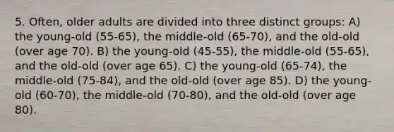 5. Often, older adults are divided into three distinct groups: A) the young-old (55-65), the middle-old (65-70), and the old-old (over age 70). B) the young-old (45-55), the middle-old (55-65), and the old-old (over age 65). C) the young-old (65-74), the middle-old (75-84), and the old-old (over age 85). D) the young-old (60-70), the middle-old (70-80), and the old-old (over age 80).