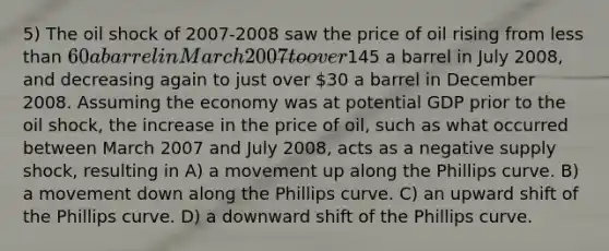 5) The oil shock of 2007-2008 saw the price of oil rising from less than 60 a barrel in March 2007 to over145 a barrel in July 2008, and decreasing again to just over 30 a barrel in December 2008. Assuming the economy was at potential GDP prior to the oil shock, the increase in the price of oil, such as what occurred between March 2007 and July 2008, acts as a negative supply shock, resulting in A) a movement up along the Phillips curve. B) a movement down along the Phillips curve. C) an upward shift of the Phillips curve. D) a downward shift of the Phillips curve.