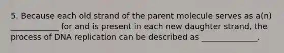 5. Because each old strand of the parent molecule serves as a(n) ____________ for and is present in each new daughter strand, the process of <a href='https://www.questionai.com/knowledge/kofV2VQU2J-dna-replication' class='anchor-knowledge'>dna replication</a> can be described as ______________.