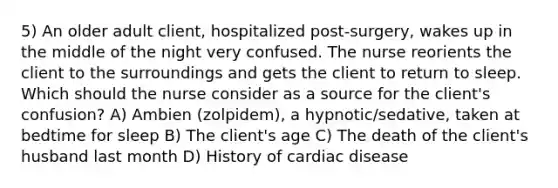 5) An older adult client, hospitalized post-surgery, wakes up in the middle of the night very confused. The nurse reorients the client to the surroundings and gets the client to return to sleep. Which should the nurse consider as a source for the client's confusion? A) Ambien (zolpidem), a hypnotic/sedative, taken at bedtime for sleep B) The client's age C) The death of the client's husband last month D) History of cardiac disease