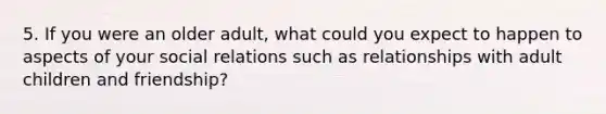 5. If you were an older adult, what could you expect to happen to aspects of your social relations such as relationships with adult children and friendship?