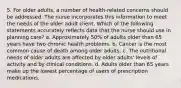 5. For older adults, a number of health-related concerns should be addressed. The nurse incorporates this information to meet the needs of the older adult client. Which of the following statements accurately reflects data that the nurse should use in planning care? a. Approximately 50% of adults older than 65 years have two chronic health problems. b. Cancer is the most common cause of death among older adults. c. The nutritional needs of older adults are affected by older adults' levels of activity and by clinical conditions. d. Adults older than 65 years make up the lowest percentage of users of prescription medications.