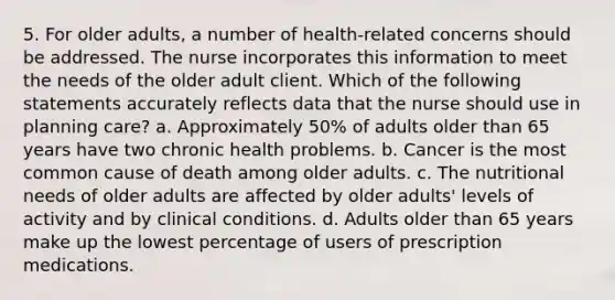 5. For older adults, a number of health-related concerns should be addressed. The nurse incorporates this information to meet the needs of the older adult client. Which of the following statements accurately reflects data that the nurse should use in planning care? a. Approximately 50% of adults older than 65 years have two chronic health problems. b. Cancer is the most common cause of death among older adults. c. The nutritional needs of older adults are affected by older adults' levels of activity and by clinical conditions. d. Adults older than 65 years make up the lowest percentage of users of prescription medications.