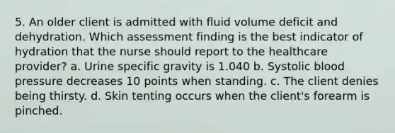 5. An older client is admitted with fluid volume deficit and dehydration. Which assessment finding is the best indicator of hydration that the nurse should report to the healthcare provider? a. Urine specific gravity is 1.040 b. Systolic blood pressure decreases 10 points when standing. c. The client denies being thirsty. d. Skin tenting occurs when the client's forearm is pinched.