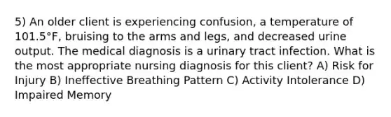 5) An older client is experiencing confusion, a temperature of 101.5°F, bruising to the arms and legs, and decreased urine output. The medical diagnosis is a urinary tract infection. What is the most appropriate nursing diagnosis for this client? A) Risk for Injury B) Ineffective Breathing Pattern C) Activity Intolerance D) Impaired Memory