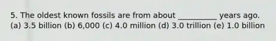 5. The oldest known fossils are from about __________ years ago. (a) 3.5 billion (b) 6,000 (c) 4.0 million (d) 3.0 trillion (e) 1.0 billion