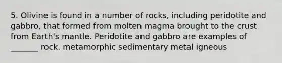 5. Olivine is found in a number of rocks, including peridotite and gabbro, that formed from molten magma brought to the crust from Earth's mantle. Peridotite and gabbro are examples of _______ rock. metamorphic sedimentary metal igneous