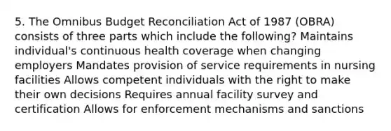 5. The Omnibus Budget Reconciliation Act of 1987 (OBRA) consists of three parts which include the following? Maintains individual's continuous health coverage when changing employers Mandates provision of service requirements in nursing facilities Allows competent individuals with the right to make their own decisions Requires annual facility survey and certification Allows for enforcement mechanisms and sanctions