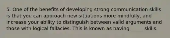 5. One of the benefits of developing strong communication skills is that you can approach new situations more mindfully, and increase your ability to distinguish between valid arguments and those with logical fallacies. This is known as having _____ skills.