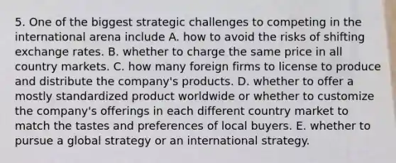 5. One of the biggest strategic challenges to competing in the international arena include A. how to avoid the risks of shifting exchange rates. B. whether to charge the same price in all country markets. C. how many foreign firms to license to produce and distribute the company's products. D. whether to offer a mostly standardized product worldwide or whether to customize the company's offerings in each different country market to match the tastes and preferences of local buyers. E. whether to pursue a global strategy or an international strategy.