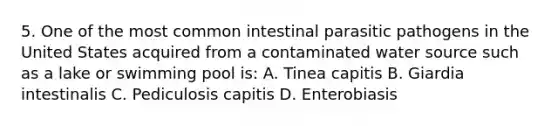 5. One of the most common intestinal parasitic pathogens in the United States acquired from a contaminated water source such as a lake or swimming pool is: A. Tinea capitis B. Giardia intestinalis C. Pediculosis capitis D. Enterobiasis