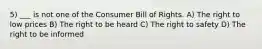 5) ___ is not one of the Consumer Bill of Rights. A) The right to low prices B) The right to be heard C) The right to safety D) The right to be informed