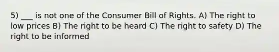 5) ___ is not one of the Consumer Bill of Rights. A) The right to low prices B) The right to be heard C) The right to safety D) The right to be informed