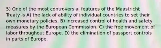 5) One of the most controversial features of the Maastricht Treaty is A) the lack of ability of individual countries to set their own monetary policies. B) increased control of health and safety measures by the European Commission. C) the free movement of labor throughout Europe. D) the elimination of passport controls in parts of Europe.
