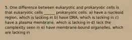 5. One difference between eukaryotic and prokaryotic cells is that eukaryotic cells ______ prokaryotic cells. a) have a nucleoid region, which is lacking in b) have DNA, which is lacking in c) have a plasma membrane, which is lacking in d) lack the complexity seen in e) have membrane-bound organelles, which are lacking in