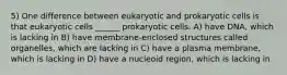 5) One difference between eukaryotic and prokaryotic cells is that eukaryotic cells ______ prokaryotic cells. A) have DNA, which is lacking in B) have membrane-enclosed structures called organelles, which are lacking in C) have a plasma membrane, which is lacking in D) have a nucleoid region, which is lacking in