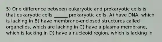 5) One difference between eukaryotic and prokaryotic cells is that eukaryotic cells ______ prokaryotic cells. A) have DNA, which is lacking in B) have membrane-enclosed structures called organelles, which are lacking in C) have a plasma membrane, which is lacking in D) have a nucleoid region, which is lacking in