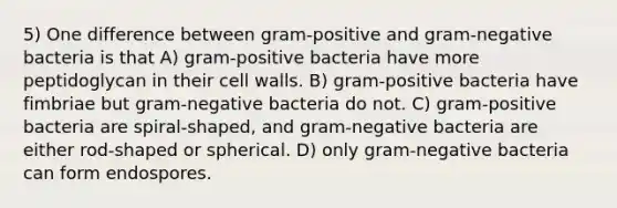 5) One difference between gram-positive and gram-negative bacteria is that A) gram-positive bacteria have more peptidoglycan in their cell walls. B) gram-positive bacteria have fimbriae but gram-negative bacteria do not. C) gram-positive bacteria are spiral-shaped, and gram-negative bacteria are either rod-shaped or spherical. D) only gram-negative bacteria can form endospores.