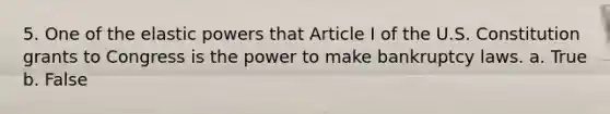 5. One of the elastic powers that Article I of the U.S. Constitution grants to Congress is the power to make bankruptcy laws. a. True b. False