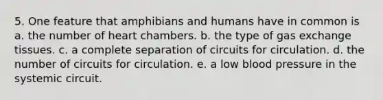 5. One feature that amphibians and humans have in common is a. the number of heart chambers. b. the type of gas exchange tissues. c. a complete separation of circuits for circulation. d. the number of circuits for circulation. e. a low blood pressure in the systemic circuit.