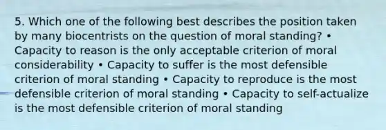 5. Which one of the following best describes the position taken by many biocentrists on the question of moral standing? • Capacity to reason is the only acceptable criterion of moral considerability • Capacity to suffer is the most defensible criterion of moral standing • Capacity to reproduce is the most defensible criterion of moral standing • Capacity to self-actualize is the most defensible criterion of moral standing