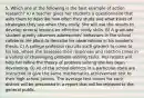 5. Which one of the following is the best example of action research? A) A teacher gives her students a questionnaire that asks them to describe how often they study and what kinds of strategies they use when they study. She will use the results to develop several lessons on effective study skills. B) A graduate student quietly observes adolescents' behaviors in the school cafeteria. He plans to describe his observations in his master's thesis. C) A college professor recruits sixth graders to come to his lab, where she assesses their responses and reaction times in a variety of challenging problem-solving tasks. Her results will help her refine the theory of problem solving she has been developing. D) All of the school districts in a particular state are instructed to give the same mathematics achievement test to their high school juniors. The average test scores for each district will be presented in a report that will be released to the general public.