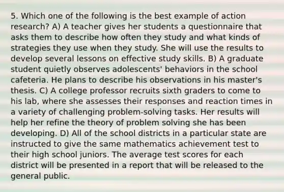 5. Which one of the following is the best example of action research? A) A teacher gives her students a questionnaire that asks them to describe how often they study and what kinds of strategies they use when they study. She will use the results to develop several lessons on effective study skills. B) A graduate student quietly observes adolescents' behaviors in the school cafeteria. He plans to describe his observations in his master's thesis. C) A college professor recruits sixth graders to come to his lab, where she assesses their responses and reaction times in a variety of challenging problem-solving tasks. Her results will help her refine the theory of <a href='https://www.questionai.com/knowledge/kZi0diIlxK-problem-solving' class='anchor-knowledge'>problem solving</a> she has been developing. D) All of the school districts in a particular state are instructed to give the same mathematics achievement test to their high school juniors. The average test scores for each district will be presented in a report that will be released to the general public.