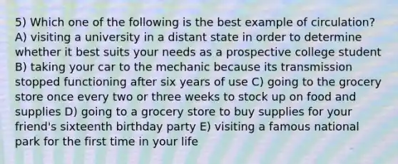 5) Which one of the following is the best example of circulation? A) visiting a university in a distant state in order to determine whether it best suits your needs as a prospective college student B) taking your car to the mechanic because its transmission stopped functioning after six years of use C) going to the grocery store once every two or three weeks to stock up on food and supplies D) going to a grocery store to buy supplies for your friend's sixteenth birthday party E) visiting a famous national park for the first time in your life