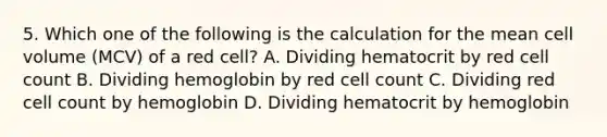 5. Which one of the following is the calculation for the mean cell volume (MCV) of a red cell? A. Dividing hematocrit by red cell count B. Dividing hemoglobin by red cell count C. Dividing red cell count by hemoglobin D. Dividing hematocrit by hemoglobin