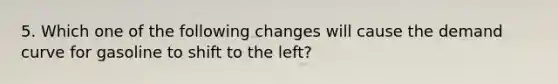 5. Which one of the following changes will cause the demand curve for gasoline to shift to the left?