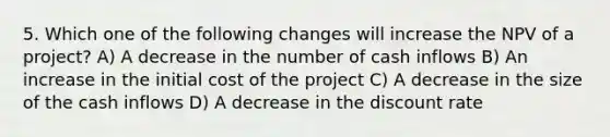 5. Which one of the following changes will increase the NPV of a project? A) A decrease in the number of cash inflows B) An increase in the initial cost of the project C) A decrease in the size of the cash inflows D) A decrease in the discount rate