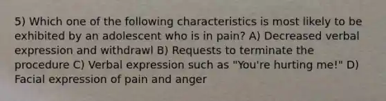 5) Which one of the following characteristics is most likely to be exhibited by an adolescent who is in pain? A) Decreased verbal expression and withdrawl B) Requests to terminate the procedure C) Verbal expression such as "You're hurting me!" D) Facial expression of pain and anger