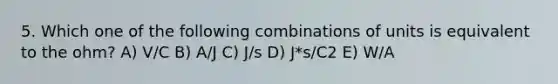 5. Which one of the following combinations of units is equivalent to the ohm? A) V/C B) A/J C) J/s D) J*s/C2 E) W/A