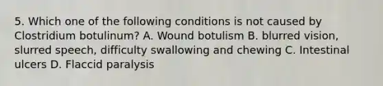 5. Which one of the following conditions is not caused by Clostridium botulinum? A. Wound botulism B. blurred vision, slurred speech, difficulty swallowing and chewing C. Intestinal ulcers D. Flaccid paralysis