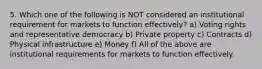 5. Which one of the following is NOT considered an institutional requirement for markets to function effectively? a) Voting rights and representative democracy b) Private property c) Contracts d) Physical infrastructure e) Money f) All of the above are institutional requirements for markets to function effectively.