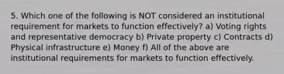 5. Which one of the following is NOT considered an institutional requirement for markets to function effectively? a) Voting rights and representative democracy b) Private property c) Contracts d) Physical infrastructure e) Money f) All of the above are institutional requirements for markets to function effectively.