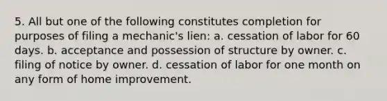 5. All but one of the following constitutes completion for purposes of filing a mechanic's lien: a. cessation of labor for 60 days. b. acceptance and possession of structure by owner. c. filing of notice by owner. d. cessation of labor for one month on any form of home improvement.