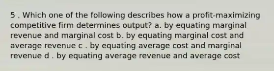 5 . Which one of the following describes how a profit-maximizing competitive firm determines output? a. by equating marginal revenue and marginal cost b. by equating marginal cost and average revenue c . by equating average cost and marginal revenue d . by equating average revenue and average cost