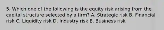 5. Which one of the following is the equity risk arising from the capital structure selected by a firm? A. Strategic risk B. Financial risk C. Liquidity risk D. Industry risk E. Business risk