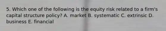 5. Which one of the following is the equity risk related to a firm's capital structure policy? A. market B. systematic C. extrinsic D. business E. financial