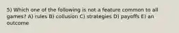 5) Which one of the following is not a feature common to all games? A) rules B) collusion C) strategies D) payoffs E) an outcome